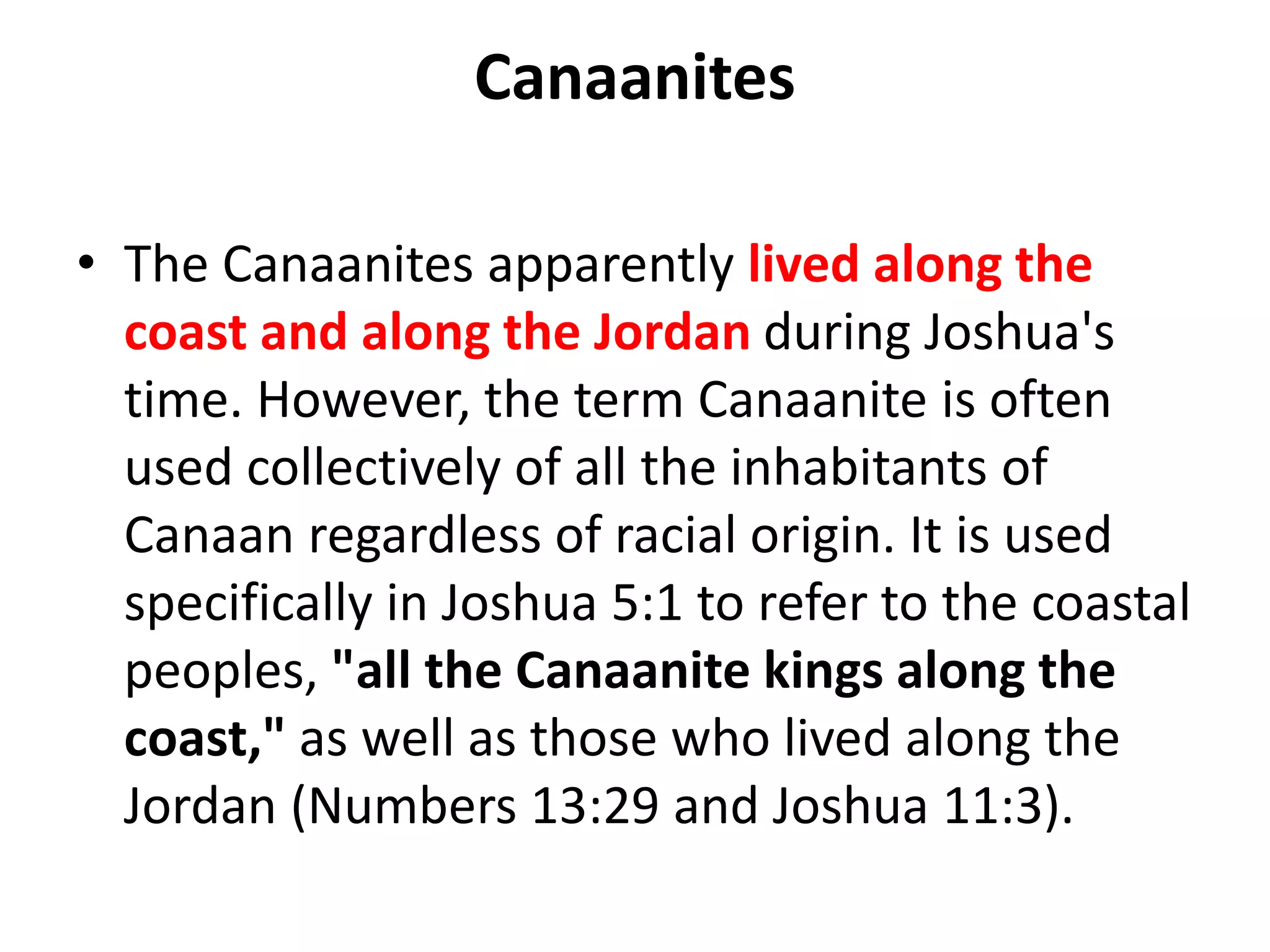 Canaanites
• The Canaanites apparently lived along the
coast and along the Jordan during Joshua's
time. However, the term Canaanite is often
used collectively of all the inhabitants of
Canaan regardless of racial origin. It is used
specifically in Joshua 5:1 to refer to the coastal
peoples, "all the Canaanite kings along the
coast," as well as those who lived along the
Jordan (Numbers 13:29 and Joshua 11:3).
 