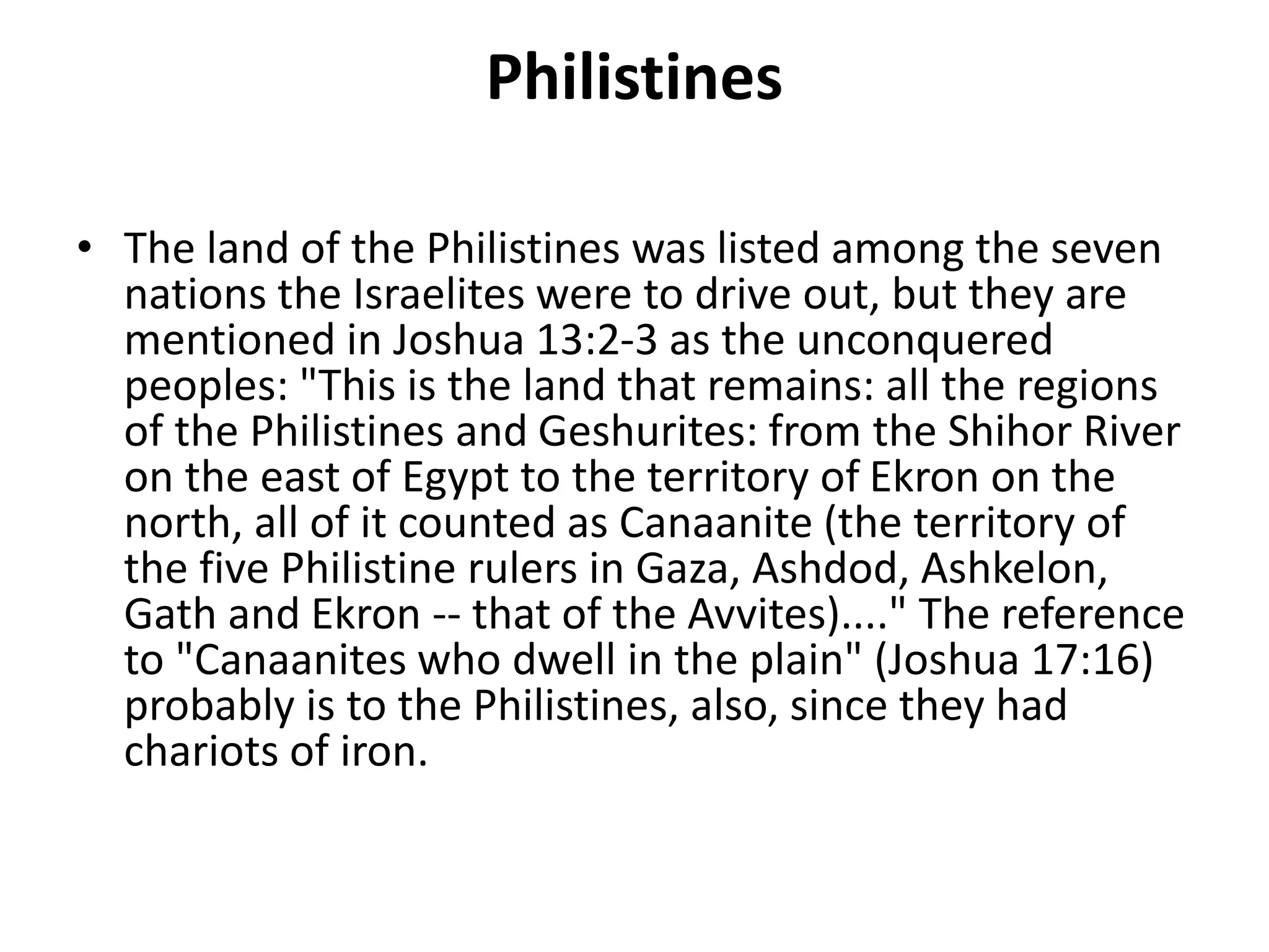 Philistines
• The land of the Philistines was listed among the seven
nations the Israelites were to drive out, but they are
mentioned in Joshua 13:2-3 as the unconquered
peoples: "This is the land that remains: all the regions
of the Philistines and Geshurites: from the Shihor River
on the east of Egypt to the territory of Ekron on the
north, all of it counted as Canaanite (the territory of
the five Philistine rulers in Gaza, Ashdod, Ashkelon,
Gath and Ekron -- that of the Avvites)...." The reference
to "Canaanites who dwell in the plain" (Joshua 17:16)
probably is to the Philistines, also, since they had
chariots of iron.
 