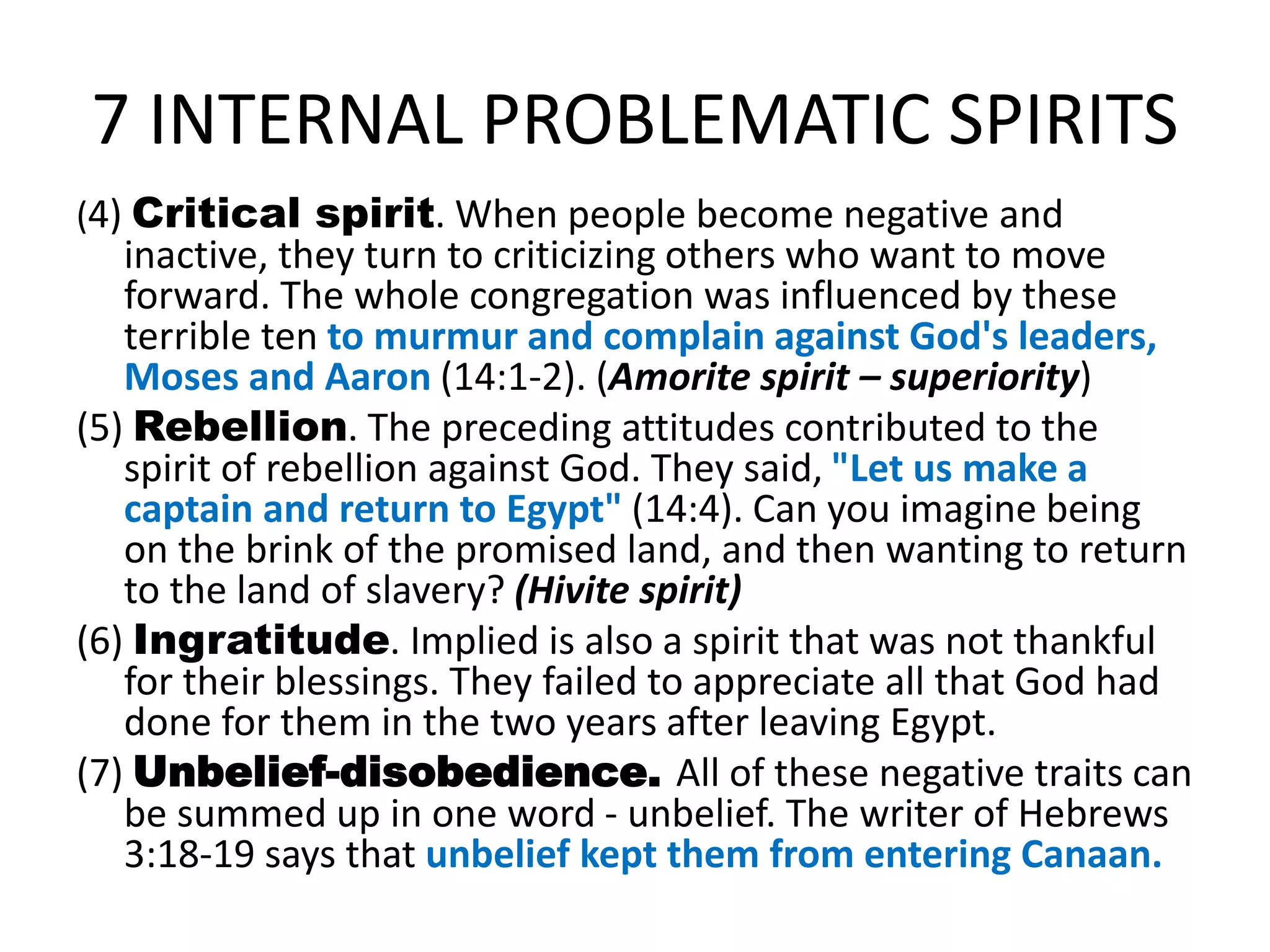 7 INTERNAL PROBLEMATIC SPIRITS
(4) Critical spirit. When people become negative and
inactive, they turn to criticizing others who want to move
forward. The whole congregation was influenced by these
terrible ten to murmur and complain against God's leaders,
Moses and Aaron (14:1-2). (Amorite spirit – superiority)
(5) Rebellion. The preceding attitudes contributed to the
spirit of rebellion against God. They said, "Let us make a
captain and return to Egypt" (14:4). Can you imagine being
on the brink of the promised land, and then wanting to return
to the land of slavery? (Hivite spirit)
(6) Ingratitude. Implied is also a spirit that was not thankful
for their blessings. They failed to appreciate all that God had
done for them in the two years after leaving Egypt.
(7) Unbelief-disobedience. All of these negative traits can
be summed up in one word - unbelief. The writer of Hebrews
3:18-19 says that unbelief kept them from entering Canaan.
 