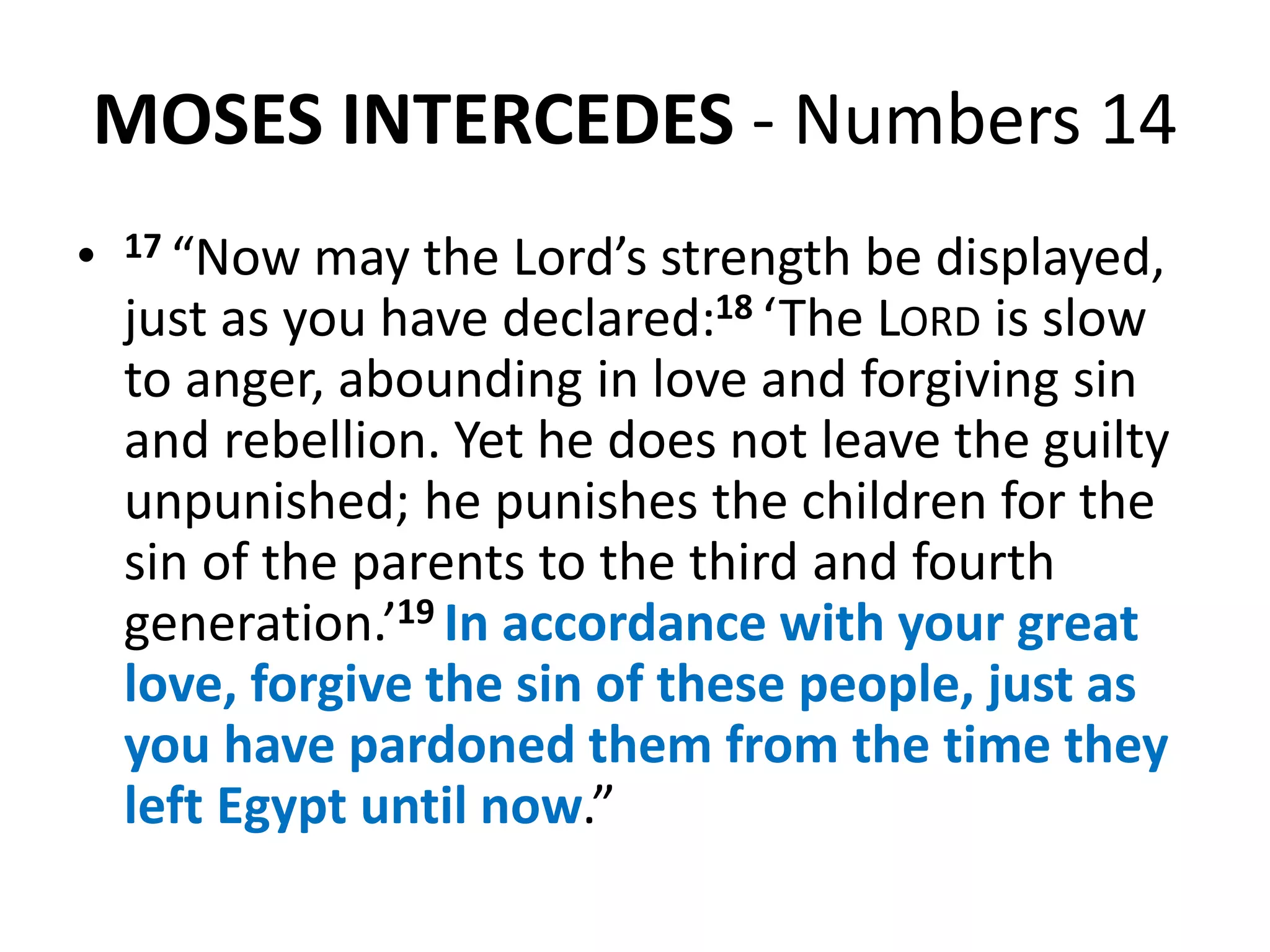 MOSES INTERCEDES - Numbers 14
• 17 “Now may the Lord’s strength be displayed,
just as you have declared:18 ‘The LORD is slow
to anger, abounding in love and forgiving sin
and rebellion. Yet he does not leave the guilty
unpunished; he punishes the children for the
sin of the parents to the third and fourth
generation.’19 In accordance with your great
love, forgive the sin of these people, just as
you have pardoned them from the time they
left Egypt until now.”
 