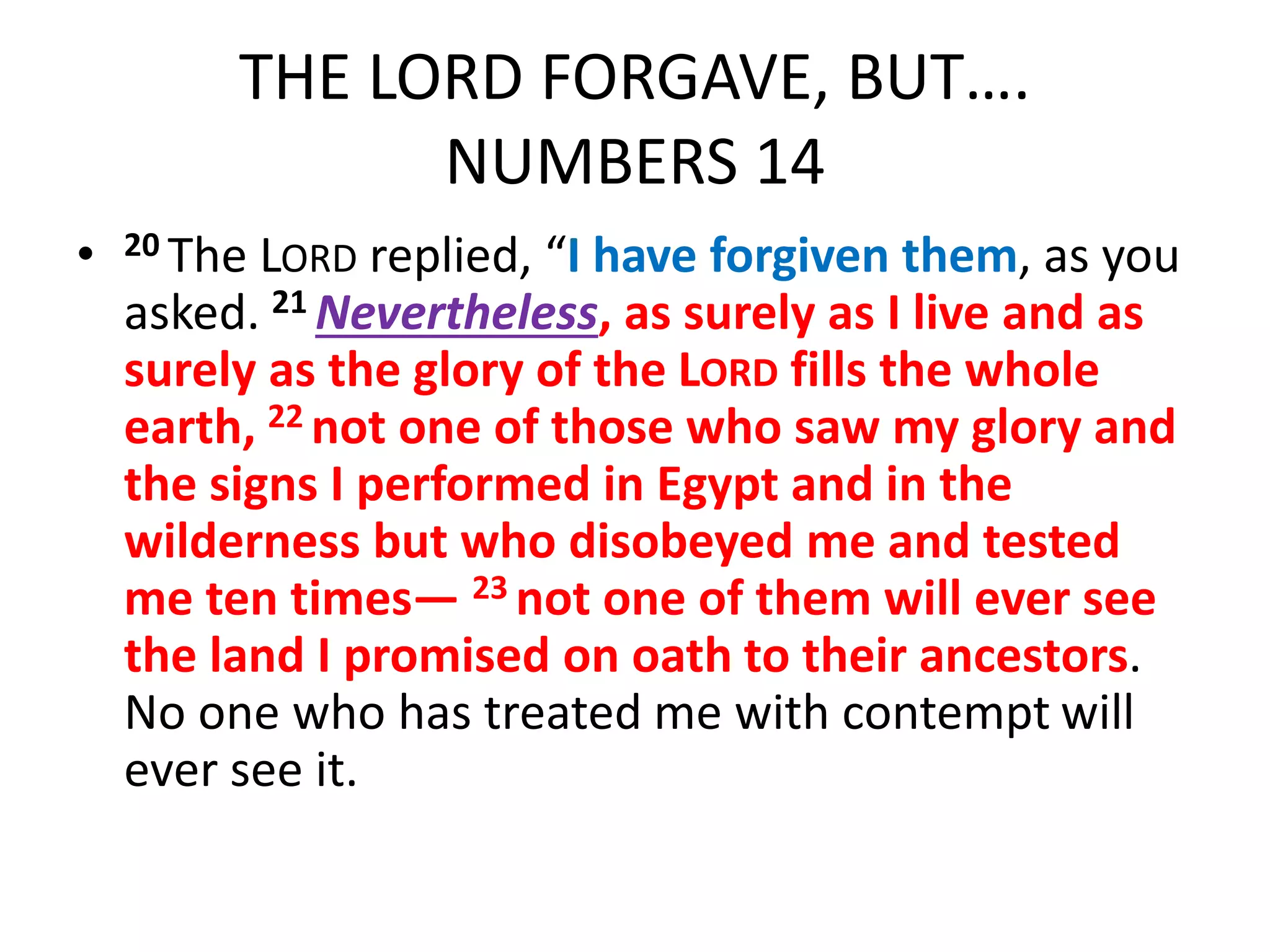 THE LORD FORGAVE, BUT….
NUMBERS 14
• 20 The LORD replied, “I have forgiven them, as you
asked. 21 Nevertheless, as surely as I live and as
surely as the glory of the LORD fills the whole
earth, 22 not one of those who saw my glory and
the signs I performed in Egypt and in the
wilderness but who disobeyed me and tested
me ten times— 23 not one of them will ever see
the land I promised on oath to their ancestors.
No one who has treated me with contempt will
ever see it.
 