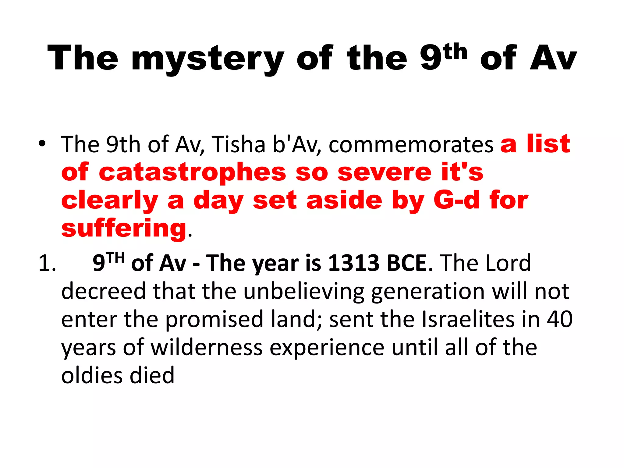 The mystery of the 9th of Av
• The 9th of Av, Tisha b'Av, commemorates a list
of catastrophes so severe it's
clearly a day set aside by G-d for
suffering.
1. 9TH of Av - The year is 1313 BCE. The Lord
decreed that the unbelieving generation will not
enter the promised land; sent the Israelites in 40
years of wilderness experience until all of the
oldies died
 