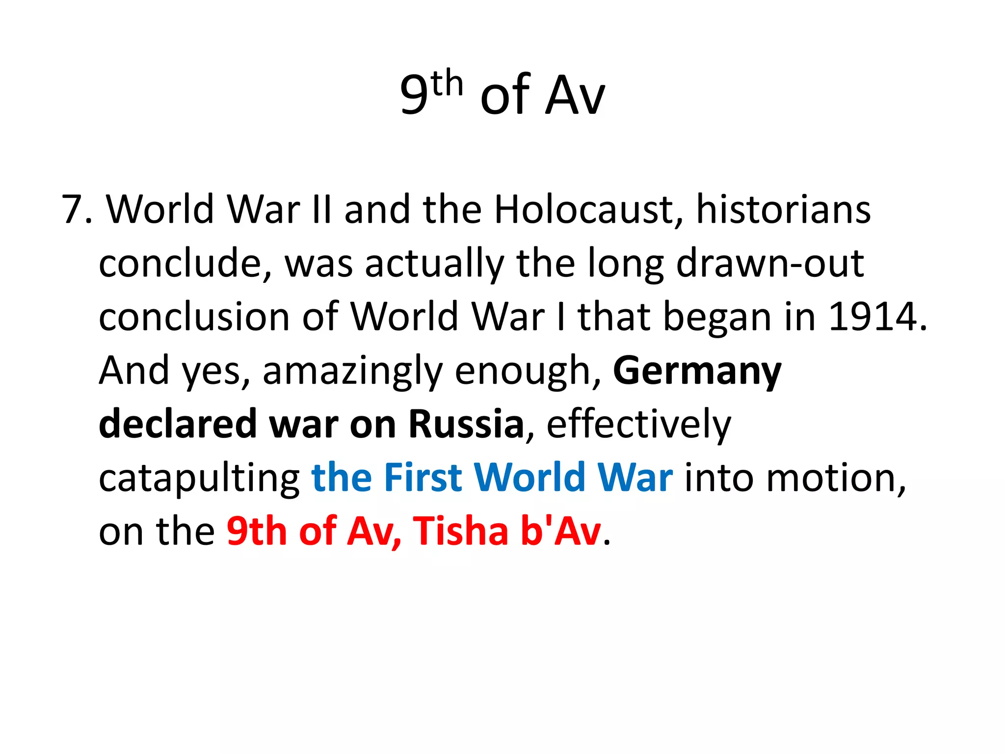 9th of Av
7. World War II and the Holocaust, historians
conclude, was actually the long drawn-out
conclusion of World War I that began in 1914.
And yes, amazingly enough, Germany
declared war on Russia, effectively
catapulting the First World War into motion,
on the 9th of Av, Tisha b'Av.
 