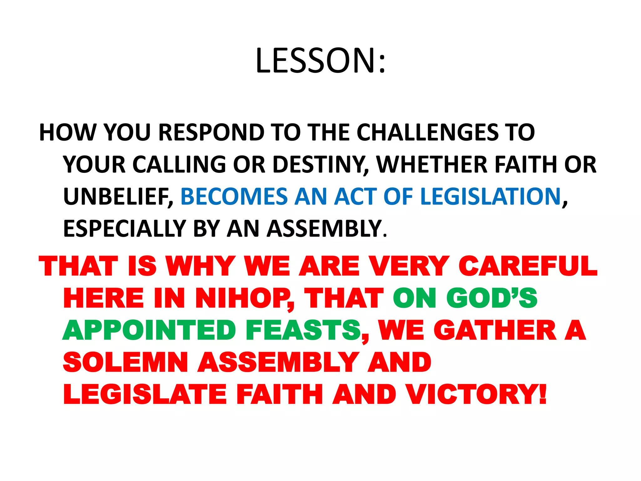 LESSON:
HOW YOU RESPOND TO THE CHALLENGES TO
YOUR CALLING OR DESTINY, WHETHER FAITH OR
UNBELIEF, BECOMES AN ACT OF LEGISLATION,
ESPECIALLY BY AN ASSEMBLY.
THAT IS WHY WE ARE VERY CAREFUL
HERE IN NIHOP, THAT ON GOD’S
APPOINTED FEASTS, WE GATHER A
SOLEMN ASSEMBLY AND
LEGISLATE FAITH AND VICTORY!
 