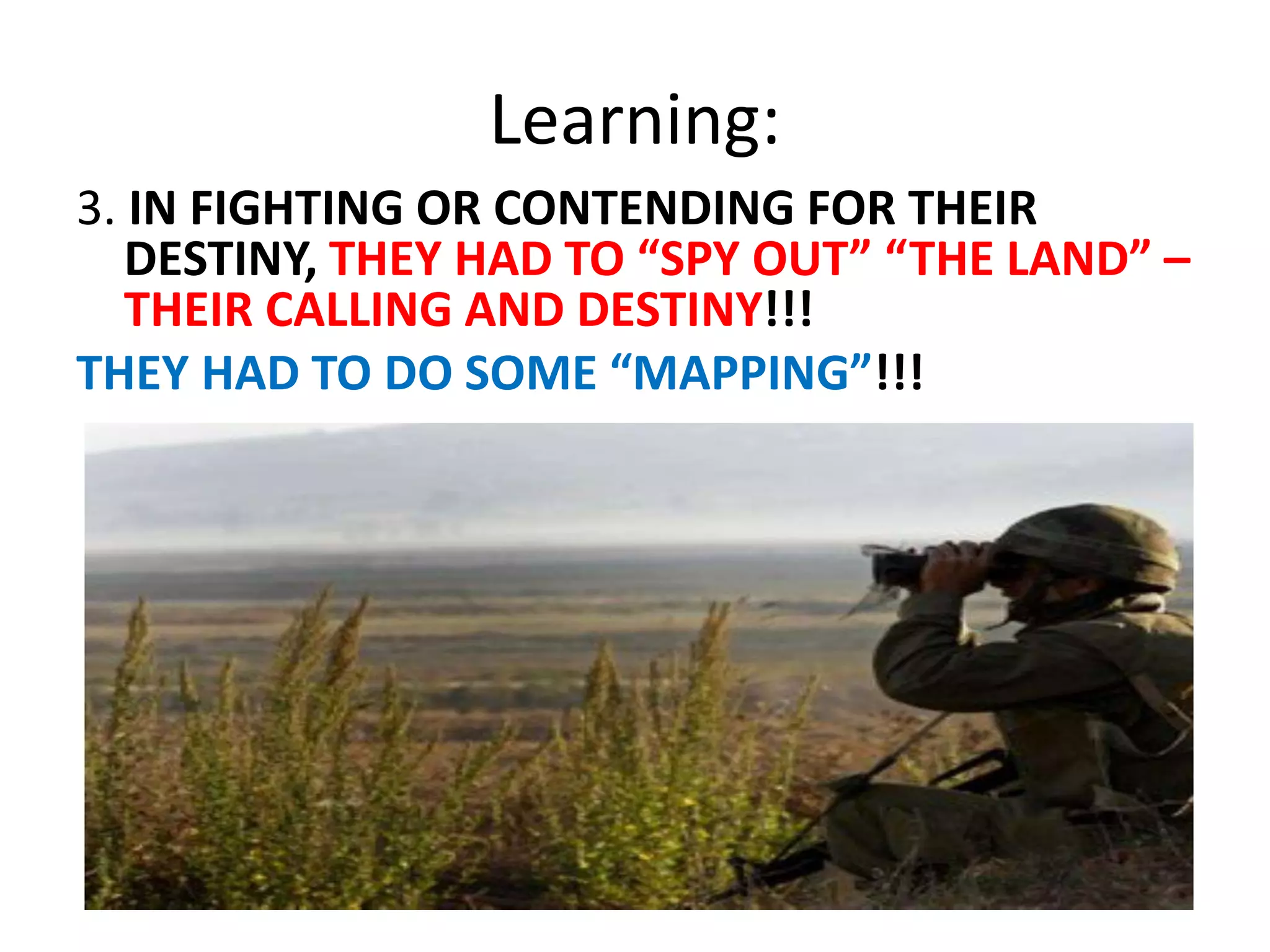Learning:
3. IN FIGHTING OR CONTENDING FOR THEIR
DESTINY, THEY HAD TO “SPY OUT” “THE LAND” –
THEIR CALLING AND DESTINY!!!
THEY HAD TO DO SOME “MAPPING”!!!
 