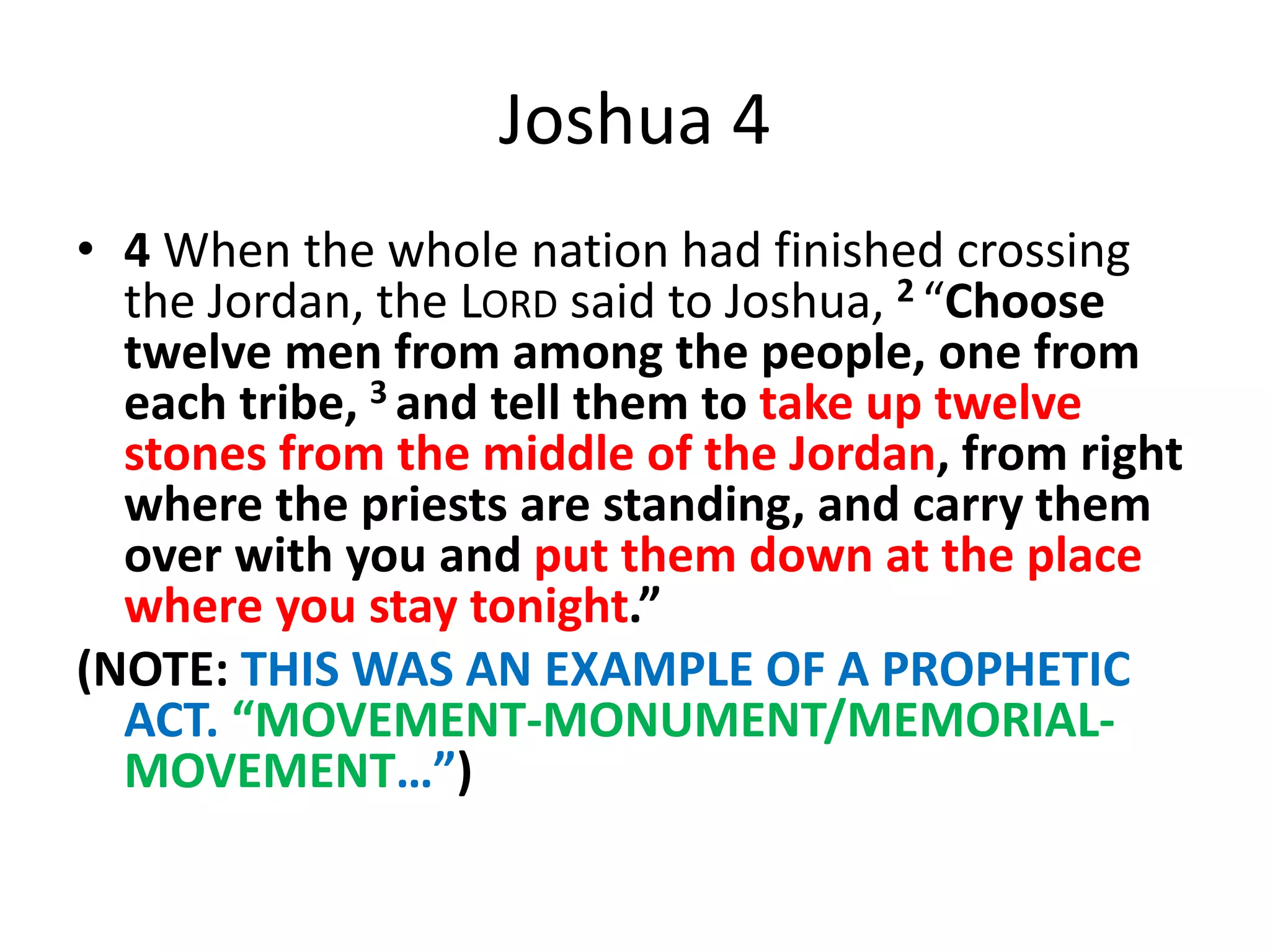 Joshua 4
• 4 When the whole nation had finished crossing
the Jordan, the LORD said to Joshua, 2 “Choose
twelve men from among the people, one from
each tribe, 3 and tell them to take up twelve
stones from the middle of the Jordan, from right
where the priests are standing, and carry them
over with you and put them down at the place
where you stay tonight.”
(NOTE: THIS WAS AN EXAMPLE OF A PROPHETIC
ACT. “MOVEMENT-MONUMENT/MEMORIAL-
MOVEMENT…”)
 