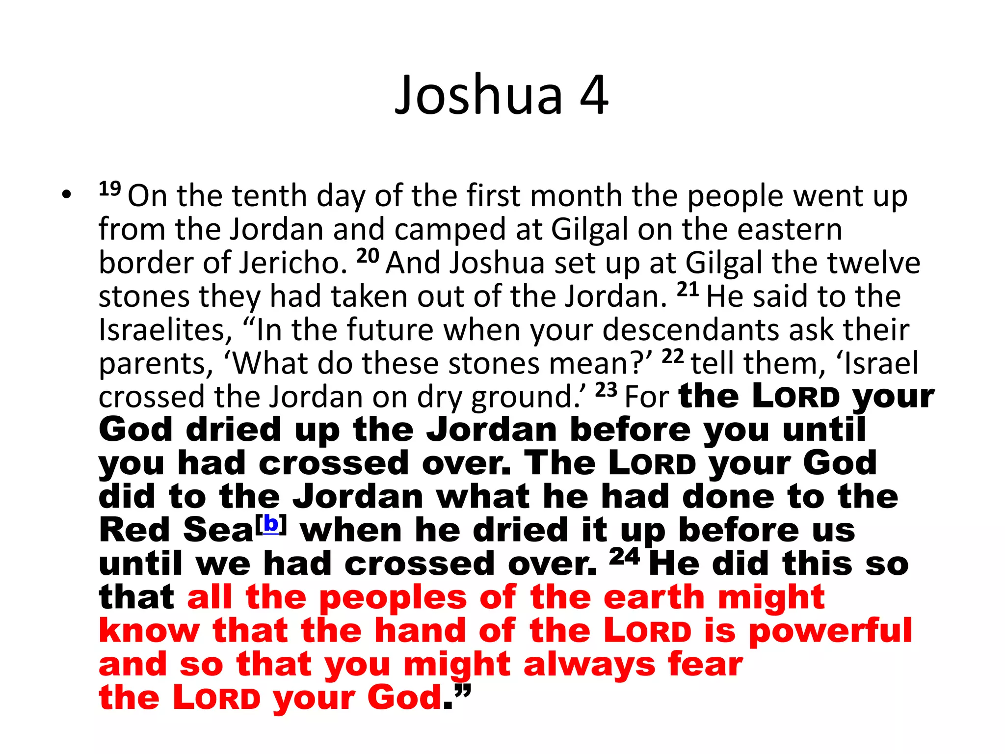 Joshua 4
• 19 On the tenth day of the first month the people went up
from the Jordan and camped at Gilgal on the eastern
border of Jericho. 20 And Joshua set up at Gilgal the twelve
stones they had taken out of the Jordan. 21 He said to the
Israelites, “In the future when your descendants ask their
parents, ‘What do these stones mean?’ 22 tell them, ‘Israel
crossed the Jordan on dry ground.’ 23 For the LORD your
God dried up the Jordan before you until
you had crossed over. The LORD your God
did to the Jordan what he had done to the
Red Sea[b] when he dried it up before us
until we had crossed over. 24 He did this so
that all the peoples of the earth might
know that the hand of the LORD is powerful
and so that you might always fear
the LORD your God.”
 