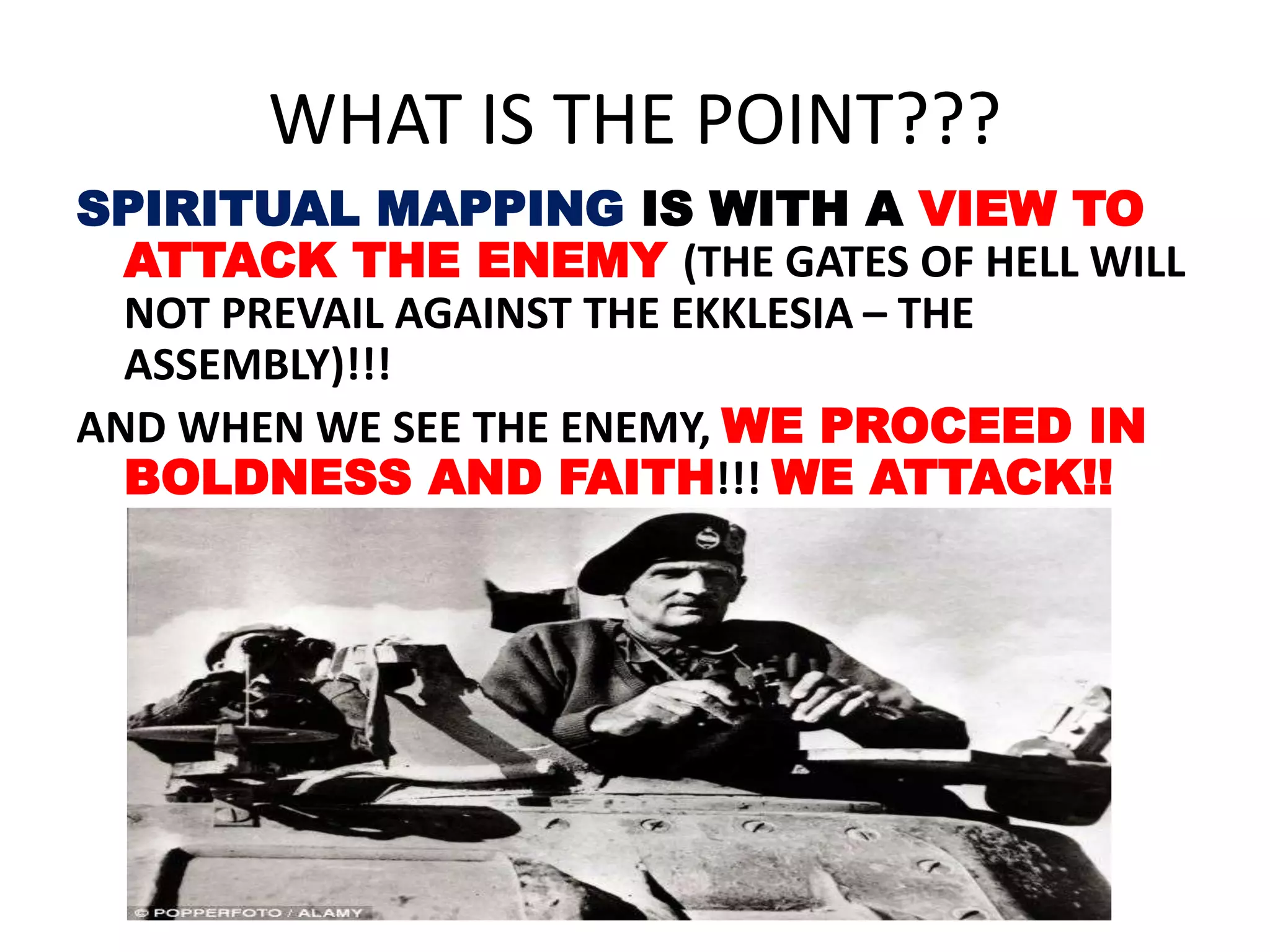 WHAT IS THE POINT???
SPIRITUAL MAPPING IS WITH A VIEW TO
ATTACK THE ENEMY (THE GATES OF HELL WILL
NOT PREVAIL AGAINST THE EKKLESIA – THE
ASSEMBLY)!!!
AND WHEN WE SEE THE ENEMY, WE PROCEED IN
BOLDNESS AND FAITH!!! WE ATTACK!!
 