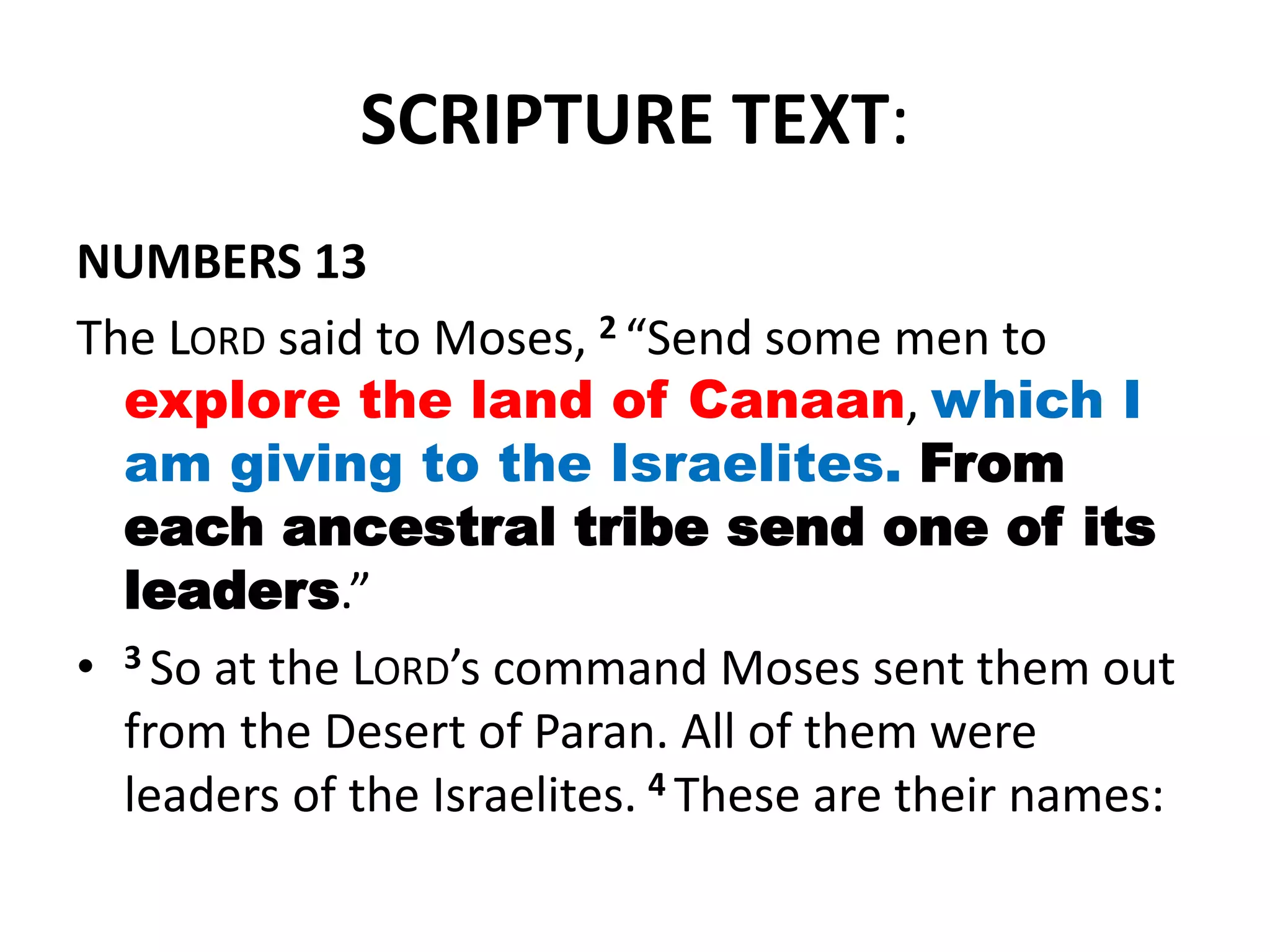 SCRIPTURE TEXT:
NUMBERS 13
The LORD said to Moses, 2 “Send some men to
explore the land of Canaan, which I
am giving to the Israelites. From
each ancestral tribe send one of its
leaders.”
• 3 So at the LORD’s command Moses sent them out
from the Desert of Paran. All of them were
leaders of the Israelites. 4 These are their names:
 