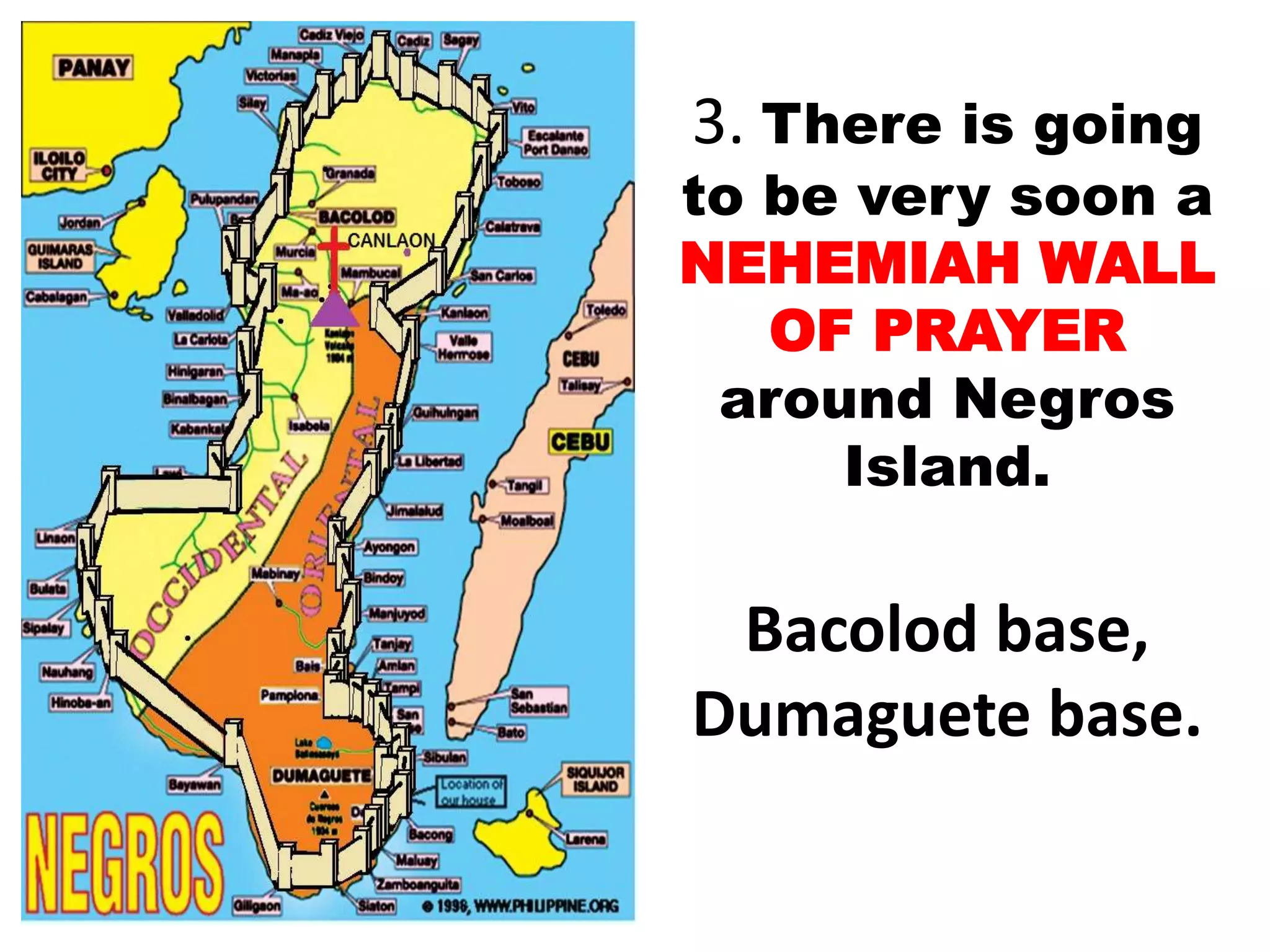 3. There is going
to be very soon a
NEHEMIAH WALL
OF PRAYER
around Negros
Island.
Bacolod base,
Dumaguete base.
 