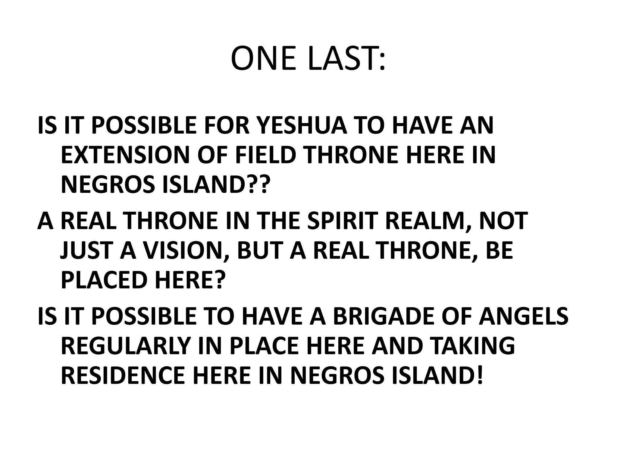 ONE LAST:
IS IT POSSIBLE FOR YESHUA TO HAVE AN
EXTENSION OF FIELD THRONE HERE IN
NEGROS ISLAND??
A REAL THRONE IN THE SPIRIT REALM, NOT
JUST A VISION, BUT A REAL THRONE, BE
PLACED HERE?
IS IT POSSIBLE TO HAVE A BRIGADE OF ANGELS
REGULARLY IN PLACE HERE AND TAKING
RESIDENCE HERE IN NEGROS ISLAND!
 