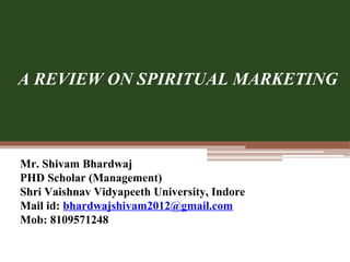 Mr. Shivam Bhardwaj
PHD Scholar (Management)
Shri Vaishnav Vidyapeeth University, Indore
Mail id: bhardwajshivam2012@gmail.com
Mob: 8109571248
A REVIEW ON SPIRITUAL MARKETING
 