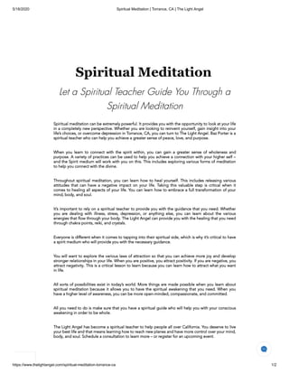 5/18/2020 Spiritual Meditation | Torrance, CA | The Light Angel
https://www.thelightangel.com/spiritual-meditation-torrance-ca 1/2
Spiritual Meditation
Let a Spiritual Teacher Guide You Through a
Spiritual Meditation
Spiritual meditation can be extremely powerful. It provides you with the opportunity to look at your life
in a completely new perspective. Whether you are looking to reinvent yourself, gain insight into your
life’s choices, or overcome depression in Torrance, CA, you can turn to The Light Angel. Baz Porter is a
spiritual teacher who can help you achieve a greater sense of peace, love, and purpose.
 
When you learn to connect with the spirit within, you can gain a greater sense of wholeness and
purpose. A variety of practices can be used to help you achieve a connection with your higher self –
and the Spirit medium will work with you on this. This includes exploring various forms of meditation
to help you connect with the divine.
 
Throughout spiritual meditation, you can learn how to heal yourself. This includes releasing various
attitudes that can have a negative impact on your life. Taking this valuable step is critical when it
comes to healing all aspects of your life. You can learn how to embrace a full transformation of your
mind, body, and soul.
 
It’s important to rely on a spiritual teacher to provide you with the guidance that you need. Whether
you are dealing with illness, stress, depression, or anything else, you can learn about the various
energies that flow through your body. The Light Angel can provide you with the healing that you need
through chakra points, reiki, and crystals.
 
Everyone is different when it comes to tapping into their spiritual side, which is why it’s critical to have
a spirit medium who will provide you with the necessary guidance.
 
You will want to explore the various laws of attraction so that you can achieve more joy and develop
stronger relationships in your life. When you are positive, you attract positivity. If you are negative, you
attract negativity. This is a critical lesson to learn because you can learn how to attract what you want
in life.
 
All sorts of possibilities exist in today’s world. More things are made possible when you learn about
spiritual meditation because it allows you to have the spiritual awakening that you need. When you
have a higher level of awareness, you can be more open-minded, compassionate, and committed.
 
All you need to do is make sure that you have a spiritual guide who will help you with your conscious
awakening in order to be whole.
 
The Light Angel has become a spiritual teacher to help people all over California. You deserve to live
your best life and that means learning how to reach new planes and have more control over your mind,
body, and soul. Schedule a consultation to learn more – or register for an upcoming event.
 