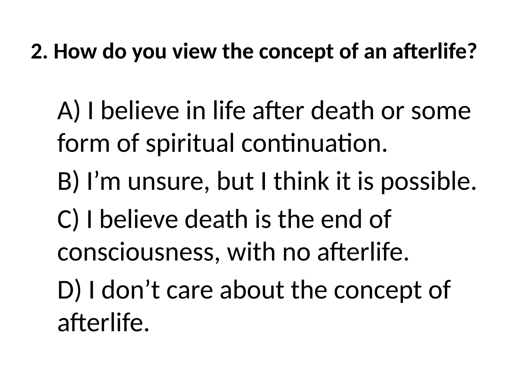 2. How do you view the concept of an afterlife?
A) I believe in life after death or some
form of spiritual continuation.
B) I’m unsure, but I think it is possible.
C) I believe death is the end of
consciousness, with no afterlife.
D) I don’t care about the concept of
afterlife.
 