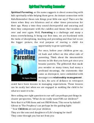 Spiritual Parenting Counselor
Spiritual Parenting, as the name suggests is about connecting with
kids spiritually while helping them grow. An instant connection with
Kids.Remember those cute things your little one says? There are the
times when they are hilarious and at other times precocious for
their age. Many a time they sound disrespectful and uncaring and
then they compensate with the cuddles and kisses that weaken us
over and over again. Well, Parenting is a challenge and many a
times overwhelming. It being our first time, we are burdened with
the tasks of disciplining, teaching and providing and thus fail to see
the bigger picture, the real purpose of rearing a child- An
opportunity to grow spiritually.
For once, before your children grow up,
sit back and reflect on this other side of
parenting. Think about the innumerable
lessons in life that you have got since you
became parents. The gibberish that made
you wonder so many times, had many a
profound meanings, the statements that
came as disrespect, were embedded with
messages on relationship management .
In fact, the acts of defiance in retrospect
could have been lessons in managing expectations. These lessons
can be easily lost when we are engaged in molding the child to be
what we want it to be.
Here asking one right question to our-self can perhaps put things in
clearer perspective, “What do we really want FOR our children?”
Note that it is FOR them and not FROM them. This verse by kahalil
Gibran in ‘The Prophecy’ can perhaps be the guiding light:
“ Your Children are not your children
They are the sons and daughters of Life’s longing for itself
They come through you but not from you
 