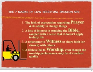 THE 7 MARKS OF LOW SPIRITUAL PASSION ARE:


       1. The lack of expectation regarding Prayer
             & its ability to change things
       2. A loss of interest in studying the Bible,
             coupled with a sense that it doesn’t apply
             to daily life
       3. A reluctance to Witness or share faith (or
             church) with others
       4. A lifeless feel to Worship, even though the
             worship performance may be of excellent
             quality



                                                          7
 