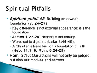  Spiritual pitfall #3: Building on a weak
foundation (v. 24-27)
◦ Key difference is not external appearance; it is the
foundation.
◦ James 1:22-25: Hearing is not enough.
◦ We’ve got to dig deep (Luke 6:46-49).
◦ A Christian’s life is built on a foundation of faith
(Heb. 11:1, 6; Rom. 8:24-25).
 Rom. 2:16: Our actions will not only be judged,
but also our motives and secrets.
 