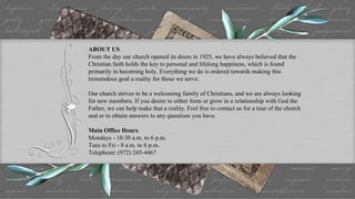 ABOUT US From the day our church opened its doors in 1925, we have always believed that the Christian faith holds the key to personal and lifelong happiness, which is found primarily in becoming holy. Everything we do is ordered towards making this tremendous goal a reality for those we serve. Our church strives to be a welcoming family of Christians, and we are always looking for new members. If you desire to either form or grow in a relationship with God the Father, we can help make that a reality. Feel free to contact us for a tour of the church and or to obtain answers to any questions you have. Main Office Hours Mondays - 10:30 a.m. to 6 p.m. Tues to Fri - 8 a.m. to 6 p.m. Telephone: (972) 245-4467 