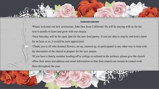Announcements Please welcome our new seminarian, John Doe from California! He will be staying with us for the next 6 months to learn and grow with our church. Next Saturday will be the open date for the new food pantry. If you are able to stop by and lend a hand for an hour or so, it would be most appreciated. Thank you to all who donated flowers, set up, cleaned up, or participated in any other way to help with the decoration of the church to prepare for the new season. If you have a family member heading off to college or enlisted in the military, please give the church office their name and address and email information so that their church can remain in contact with them throughout the year. 