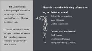Job Opportunities We will post open positions on our message board at the church office every Monday morning at 6am.  If you are interested in one of our open positions, we request that you submit a personal resume to our secretary by letter or email.  Please include the following information in your letter or e-mail: Title of the open position Your full name Contact information Current open positions are: Book Keeper Maintenance Manager Bilingual Secretary (Spanish) 