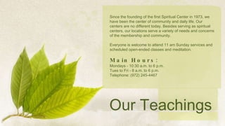 Since the founding of the first Spiritual Center in 1973, we have been the center of community and daily life. Our centers are no different today. Besides serving as spiritual centers, our locations serve a variety of needs and concerns of the membership and community.   Everyone is welcome to attend 11 am Sunday services and scheduled open-ended classes and meditation. Main Hours: Mondays - 10:30 a.m. to 6 p.m. Tues to Fri - 8 a.m. to 6 p.m. Telephone: (972) 245-4467 Our Teachings 