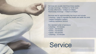 Services are usually held three times weekly:  Sunday mornings - 10:00am to 12:00 noon  Sunday afternoons - 2:00pm to 4:00pm  Wednesday evenings - 7:00pm to 9:00pm  Services last for approximately two hours and include:  chanting – helps to regulate the breath and settle the mind.  seated meditation (zazen) walking meditation (kinhin) Our standard order of service is:  chanting – 10 minutes zazen – 40 minutes kinhin – 10 minutes zazen – 40 minutes chanting – 10 minutes Service 