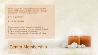 Please support the center by becoming a member.  Center Membership is valid from January 1 through December 31 in the following amounts: $230  per family $115  per individual To become a member, please do the following: 1.  Pick up a membership form at the temple fill it out.  2.  Write a check payable to the center. 3.  Mail to or drop off at the office the form & check. Center Membership 
