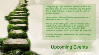 Going Through Anger and Greed Seminar – Lecture and discussion about the seeker making his way through the fires of anger and floods of greed to reach the realm of spiritual liberation. Please join us for Center Clean-up as we prepare for a fresh start for the 2010 year. The last service of the year – a time of reflection and an opportunity to express gratitude to the blessings we’ve received. Following the service, Toshikoshi Soba (buckwheat noodles), signifying longevity, will be served. For more information, please contact the church during main center hours. Upcoming Events 