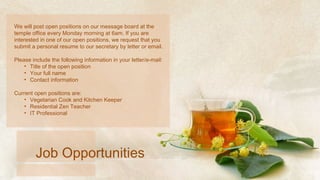 We will post open positions on our message board at the temple office every Monday morning at 6am. If you are interested in one of our open positions, we request that you submit a personal resume to our secretary by letter or email.  Please include the following information in your letter/e-mail: Title of the open position Your full name Contact information Current open positions are: Vegetarian Cook and Kitchen Keeper Residential Zen Teacher IT Professional Job Opportunities 