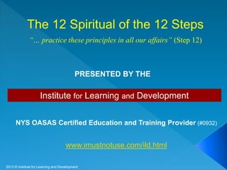 Institute for Learning and Development
NYS OASAS Certified Education and Training Provider (#0932)
www.imustnotuse.com/ild.html
PRESENTED BY THE
The 12 Spiritual of the 12 Steps
“… practice these principles in all our affairs” (Step 12)
2013 © Institute for Learning and Development
 