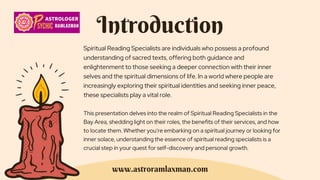 Introduction
Spiritual Reading Specialists are individuals who possess a profound
understanding of sacred texts, offering both guidance and
enlightenment to those seeking a deeper connection with their inner
selves and the spiritual dimensions of life. In a world where people are
increasingly exploring their spiritual identities and seeking inner peace,
these specialists play a vital role.
This presentation delves into the realm of Spiritual Reading Specialists in the
Bay Area, shedding light on their roles, the benefits of their services, and how
to locate them. Whether you're embarking on a spiritual journey or looking for
inner solace, understanding the essence of spiritual reading specialists is a
crucial step in your quest for self-discovery and personal growth.
www.astroramlaxman.com
 