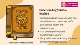 Understanding Spiritual
Reading
• Spiritual reading involves delving into
sacred texts and one's inner self to
gain spiritual insight and
enlightenment.
• It's a deeply personal and
transformative journey.
• Many individuals seek the guidance of
spiritual reading specialists.
www.astroramlaxman.com
 