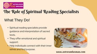 The Role of Spiritual Reading Specialists
• Spiritual reading specialists provide
guidance and interpretation of sacred
texts.
• They offer emotional and spiritual
support.
• Help individuals connect with their inner
selves and find purpose.
What They Do!
www.astroramlaxman.com
 