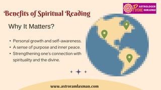 Benefits of Spiritual Reading
Why It Matters?
• Personal growth and self-awareness.
• A sense of purpose and inner peace.
• Strengthening one's connection with
spirituality and the divine.
www.astroramlaxman.com
 