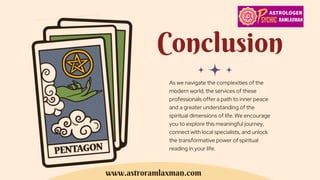 Conclusion
As we navigate the complexities of the
modern world, the services of these
professionals offer a path to inner peace
and a greater understanding of the
spiritual dimensions of life. We encourage
you to explore this meaningful journey,
connect with local specialists, and unlock
the transformative power of spiritual
reading in your life.
www.astroramlaxman.com
 