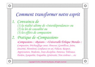 Comment transformer notre esprit
1. Convaincu de
   (1) la réalité ultime de «Interdépendance» ou
   (2) la loi de causalité ou
   (3) les effets de compassion
2. Pratique de «Compassion»
   «Compassion» : «Raison» : «Universelle Éthique Morale» :
   Compassion, Préchauffage coeur, Douceur, Gentillesse, Soins,
   Sincérité, Honnêteté, Confiance en soi, Fiducie, Respect,
   Appréciation, Modestie, Auto-discipline, Patience, Tolérance,
   Pardon, Sympathie, Empathie, Générosité, Non violence ... etc

                                        Tsuchiyama.
              Copyright © 2012, Hitoshi Tsuchiyama. All rights reserved.
 