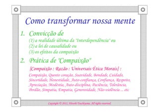 Como transformar nossa mente
1. Convicção de
   (1) a realidade última da "Interdependência" ou
   (2) a lei de causalidade ou
   (3) os efeitos da compaixão
2. Prática de "Compaixão"
   [Compaixão : Razão : Universais Ética Morais] :
   Compaixão, Quente coração, Suavidade, Bondade, Cuidado,
   Sinceridade, Honestidade, Auto-confiança, Confiança, Respeito,
   Apreciação, Modéstia, Auto-disciplina, Paciência, Tolerância,
   Perdão, Simpatia, Empatia, Generosidade, Não-violência ... etc

                                        Tsuchiyama.
              Copyright © 2012, Hitoshi Tsuchiyama. All rights reserved.
 