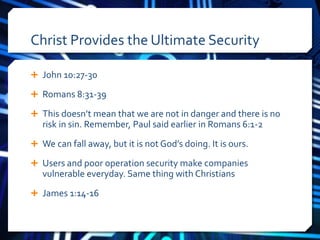 Christ Provides the Ultimate Security 
 John 10:27-30 
 Romans 8:31-39 
 This doesn’t mean that we are not in danger and there is no 
risk in sin. Remember, Paul said earlier in Romans 6:1-2 
 We can fall away, but it is not God’s doing. It is ours. 
 Users and poor operation security make companies 
vulnerable everyday. Same thing with Christians 
 James 1:14-16 
 