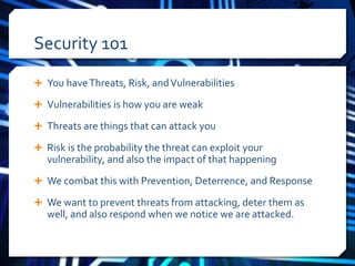 Security 101 
 You have Threats, Risk, and Vulnerabilities 
 Vulnerabilities is how you are weak 
 Threats are things that can attack you 
 Risk is the probability the threat can exploit your 
vulnerability, and also the impact of that happening 
 We combat this with Prevention, Deterrence, and Response 
 We want to prevent threats from attacking, deter them as 
well, and also respond when we notice we are attacked. 
 