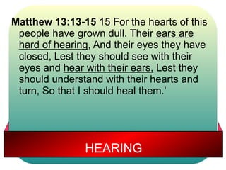 Matthew 13:13-15 15 For the hearts of this 
people have grown dull. Their ears are 
hard of hearing, And their eyes they have 
closed, Lest they should see with their 
eyes and hear with their ears, Lest they 
should understand with their hearts and 
turn, So that I should heal them.' 
HEARING 
 