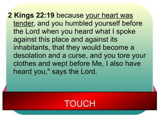 2 Kings 22:19 because your heart was 
tender, and you humbled yourself before 
the Lord when you heard what I spoke 
against this place and against its 
inhabitants, that they would become a 
desolation and a curse, and you tore your 
clothes and wept before Me, I also have 
heard you," says the Lord. 
TOUCH 
 
