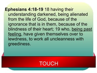 Ephesians 4:18-19 18 having their 
understanding darkened, being alienated 
from the life of God, because of the 
ignorance that is in them, because of the 
blindness of their heart; 19 who, being past 
feeling, have given themselves over to 
lewdness, to work all uncleanness with 
greediness. 
TOUCH 
 