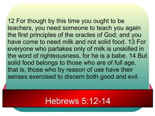 12 For though by this time you ought to be 
teachers, you need someone to teach you again 
the first principles of the oracles of God; and you 
have come to need milk and not solid food. 13 For 
everyone who partakes only of milk is unskilled in 
the word of righteousness, for he is a babe. 14 But 
solid food belongs to those who are of full age, 
that is, those who by reason of use have their 
senses exercised to discern both good and evil. 
Hebrews 5:12-14 
 