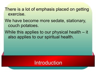 There is a lot of emphasis placed on getting 
exercise. 
We have become more sedate, stationary, 
couch potatoes. 
While this applies to our physical health – it 
also applies to our spiritual health. 
Introduction 
 