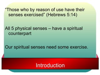 “Those who by reason of use have their 
senses exercised” (Hebrews 5:14) 
All 5 physical senses – have a spiritual 
counterpart 
Our spiritual senses need some exercise. 
Introduction 
 