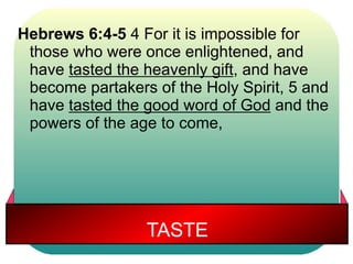 Hebrews 6:4-5 4 For it is impossible for 
those who were once enlightened, and 
have tasted the heavenly gift, and have 
become partakers of the Holy Spirit, 5 and 
have tasted the good word of God and the 
powers of the age to come, 
TASTE 
 