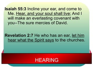 Isaiah 55:3 Incline your ear, and come to 
Me. Hear, and your soul shall live; And I 
will make an everlasting covenant with 
you--The sure mercies of David. 
Revelation 2:7 He who has an ear, let him 
hear what the Spirit says to the churches. 
HEARING 
 