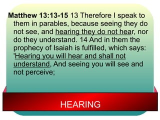 Matthew 13:13-15 13 Therefore I speak to 
them in parables, because seeing they do 
not see, and hearing they do not hear, nor 
do they understand. 14 And in them the 
prophecy of Isaiah is fulfilled, which says: 
'Hearing you will hear and shall not 
understand, And seeing you will see and 
not perceive; 
HEARING 
 
