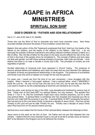 AGAPE in AFRICA
MINISTRIES
SPIRITUAL SON SHIP
GOD’S ORDER IS: “FATHER AND SON RELATIONSHIP”
Gal 4:1-7; John 8:35; Heb 2:10. (NASB).
Those who use the Word of God to amputate and maim have wounded many. Now these
wounded hesitate whenever the power of true revelation comes their way.
Malachi (the last author of the Old Testament) prophesied that God “shall turn the hearts of the
fathers to the children, and the hearts of the children to the fathers…”(Mal 4:6). I do not
advocate the practise of Roman Catholicism and calling ordained ministers (priests) a father as a
title of office. But, the title of father for the priest (in the early church) reflects the role of the man
of God in the lives of the people whom he ministered to. The concept of fathers and sons does
not deal with gender, but with those spiritual inheritors of promise, both male and female. I truly
believe that there is no male or female in Christ (Gal 3:28). The principles of ministry are true
regardless of gender.
Horrible deformities of scriptural truth have appeared in Church history. The presence of
abusive spiritual fathers and rebellious sons does not mean that we must abandon the righteous
foundation of family and generational relationships in the Kingdom. The presence of counterfeits
and frauds must only serve to deepen our hunger for the real and genuine.
For years now, I would say from the time of my own conversion, I have struggled with this
subject. When I became a ‘born-again’ believer, I had a spiritual father, which I SINCERELY
thank the Lord for. He was not the man who led me to the Lord, but he was the man that the
Lord used to impart to me the understanding of what the Lord wanted to do in my life.
Over the years, even during my stay in the USA, I was discipled and mentored by various men of
God. These men of God were NOT my spiritual fathers, but only mentors. The apostle Paul
wrote in 1 Cor 4: 15, that the Corinthians might have many mentors (teachers), but he is their
only spiritual father. A spiritual father is somebody who has imparted and impacted your life so
that the Lord might fulfil His purpose in your life. A spiritual father IS NOT necessarily the person
who has led you to the Lord Jesus Christ, to become a disciple of Jesus Christ. Paul has not led
Timothy to the Lord and yet he calls Timothy his son. Timothy was a disciple of Jesus Christ
when Paul found him on his second mission journey.
Spiritual sons must realise that the hands of their spiritual father releases the blessings to them.
Jesus came to this earth as the Son of God. His Father and not just God released Him into
ministry. I believe that the more important issue is not just to be led to accept Jesus as Saviour,
BUT to be fathered in the Kingdom and to be fathered into ministry.
 