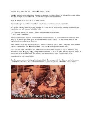 Spiritual Story: WHY WE SHOUT IN ANGER MUST READ
A Hindu saint who was visiting river Ganges to take bath found a group of family members on the banks,
shouting in anger at each other. He turned to his disciples smiled and asked.
'Why do people shout in anger shout at each other?'
Disciples thought for a while, one of them said, 'Because we lose our calm, we shout.'
'But, why should you shout when the other person is just next to you? You can as well tell him what you
have to say in a soft manner.' asked the saint
Disciples gave some other answers but none satisfied the other disciples.
Finally the saint explained, .
'When two people are angry at each other, their hearts distance a lot. To cover that distance they must
shout to be able to hear each other. The angrier they are, the stronger they will have to shout to hear
each other to cover that great distance.
What happens when two people fall in love? They don't shout at each other but talk softly, Because their
hearts are very close. The distance between them is either nonexistent or very small...'
The saint continued, 'When they love each other even more, what happens? They do not speak, only
whisper and they get even closer to each other in their love. Finally they even need not whisper, they only
look at each other and that's all. That is how close two people are when they love each other.'
He looked at his disciples and said.
'So when you argue do not let your hearts get distant, Do not say words that distance each other more,
Or else there will come a day when the distance is so great that you will not find the path to return.
 